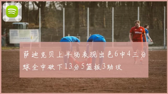 萨迪克贝上半场表现出色6中4三分球全中砍下13分5篮板3助攻