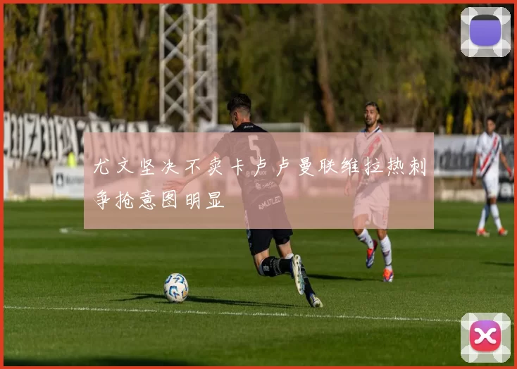 尤文坚决不卖卡卢卢曼联维拉热刺争抢意图明显