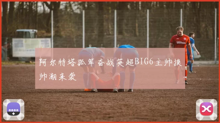 阿尔特塔孤军奋战英超BIG6主帅换帅潮来袭