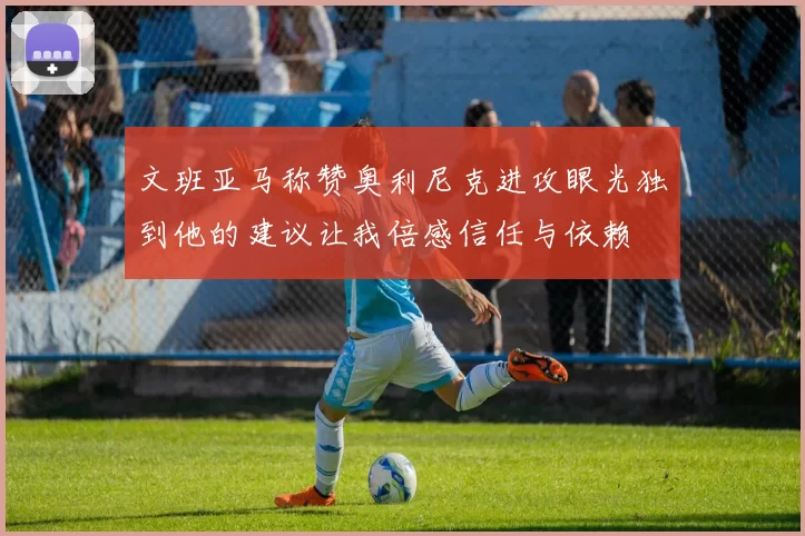 文班亚马称赞奥利尼克进攻眼光独到他的建议让我倍感信任与依赖