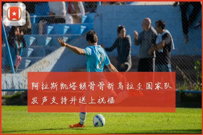 阿拉斯凯塔锁骨骨折乌拉圭国家队发声支持并送上祝福