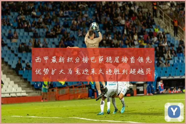 西甲最新积分榜巴萨稳居榜首领先优势扩大马竞迎来久违胜利超越贝蒂斯十分