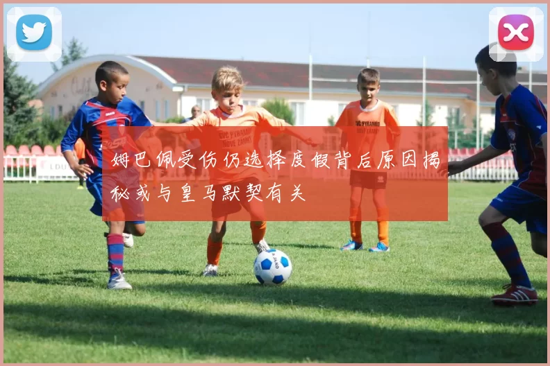 姆巴佩受伤仍选择度假背后原因揭秘或与皇马默契有关