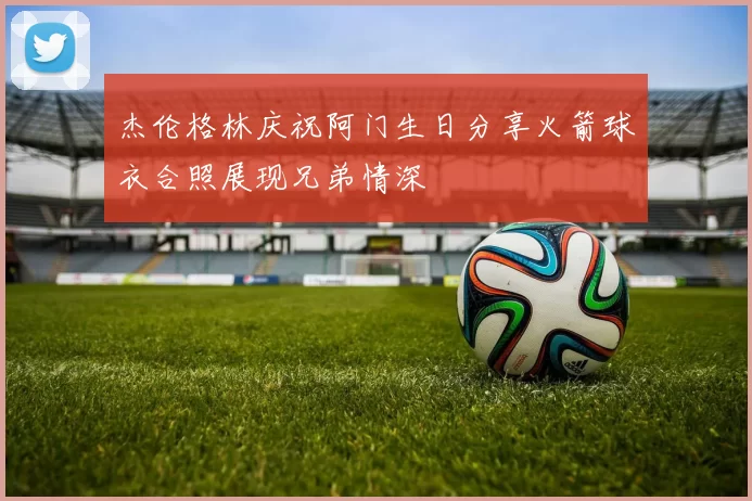 杰伦格林庆祝阿门生日分享火箭球衣合照展现兄弟情深