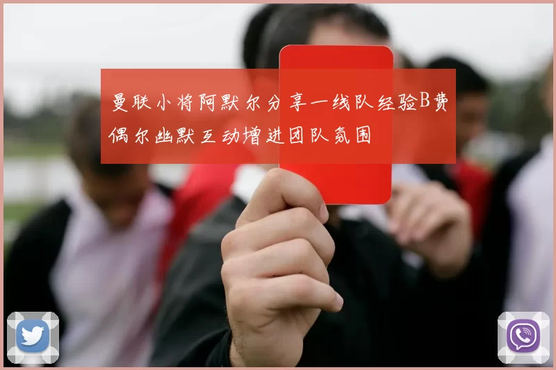 曼联小将阿默尔分享一线队经验B费偶尔幽默互动增进团队氛围