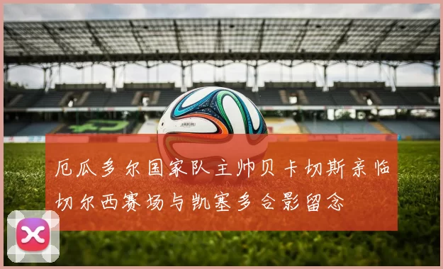 厄瓜多尔国家队主帅贝卡切斯亲临切尔西赛场与凯塞多合影留念