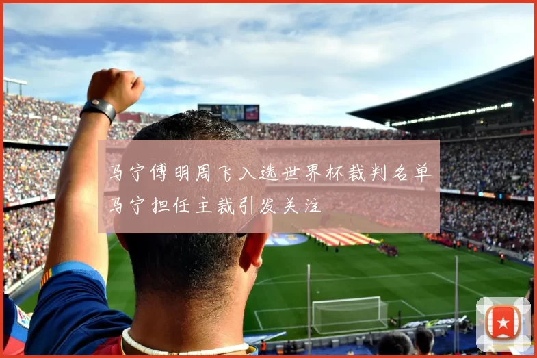 马宁傅明周飞入选世界杯裁判名单马宁担任主裁引发关注
