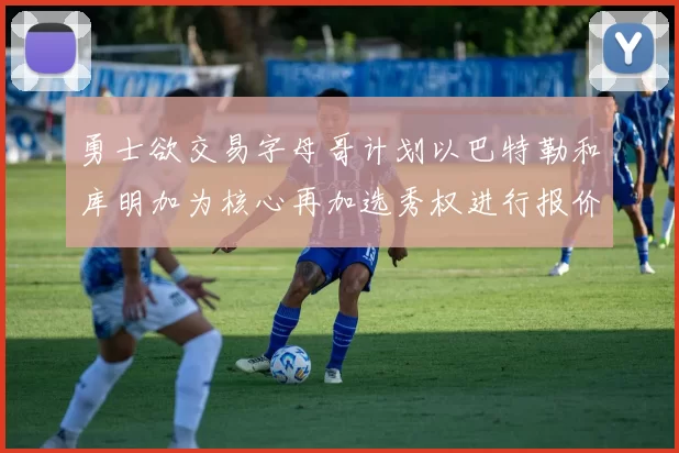 勇士欲交易字母哥计划以巴特勒和库明加为核心再加选秀权进行报价