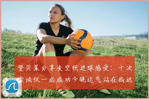 登贝莱分享凌空斩进球感受：十次尝试仅一成成功今晚运气站在我这边