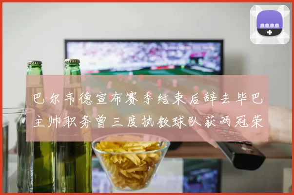 巴尔韦德宣布赛季结束后辞去毕巴主帅职务曾三度执教球队获两冠荣耀