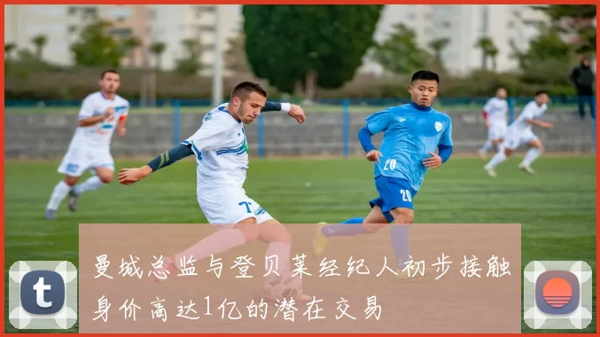 曼城总监与登贝莱经纪人初步接触身价高达1亿的潜在交易
