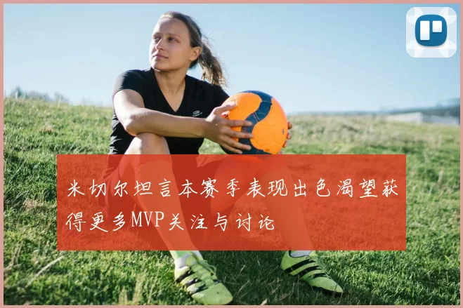 米切尔坦言本赛季表现出色渴望获得更多MVP关注与讨论