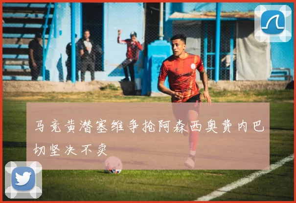 马竞黄潜塞维争抢阿森西奥费内巴切坚决不卖