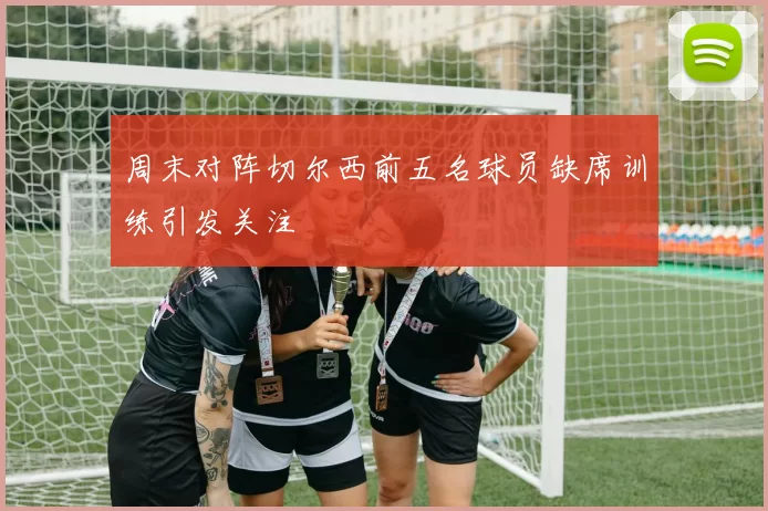 周末对阵切尔西前五名球员缺席训练引发关注